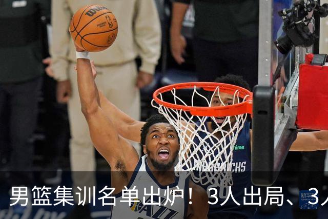 男篮集训名单出炉！3人出局、3人入选，郭士强直言因为这3个因素